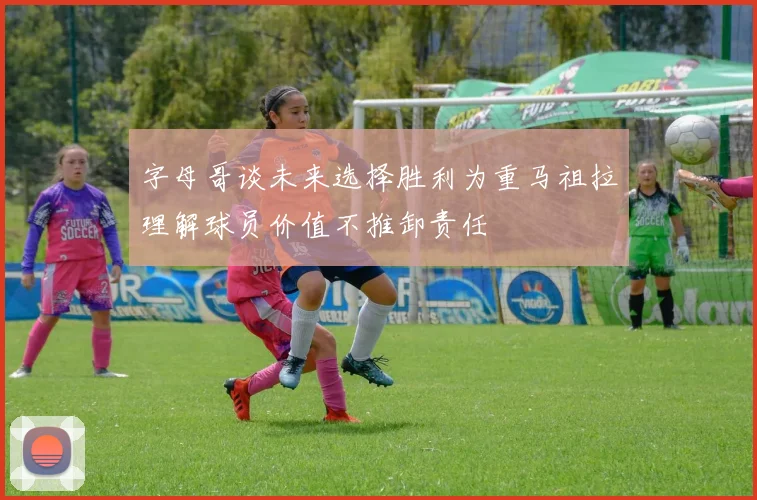 字母哥谈未来选择胜利为重马祖拉理解球员价值不推卸责任