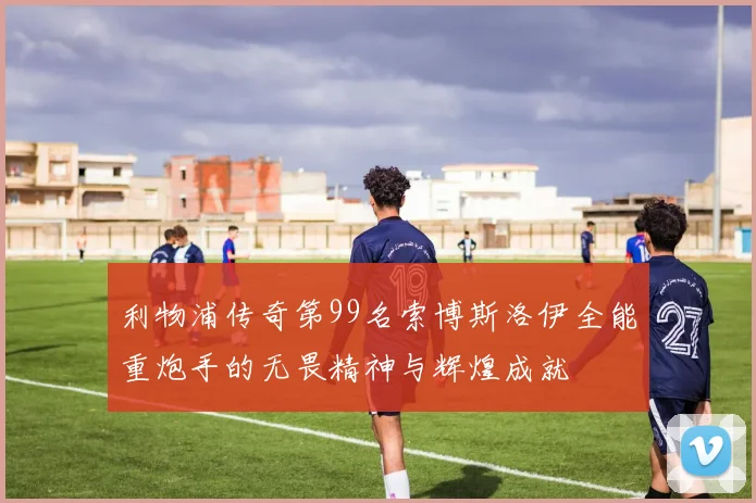 利物浦传奇第99名索博斯洛伊全能重炮手的无畏精神与辉煌成就