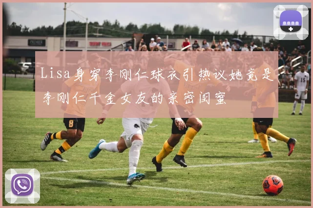 Lisa身穿李刚仁球衣引热议她竟是李刚仁千金女友的亲密闺蜜