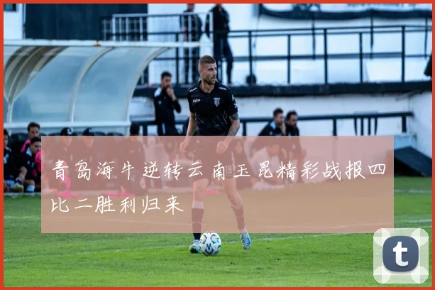 青岛海牛逆转云南玉昆精彩战报四比二胜利归来