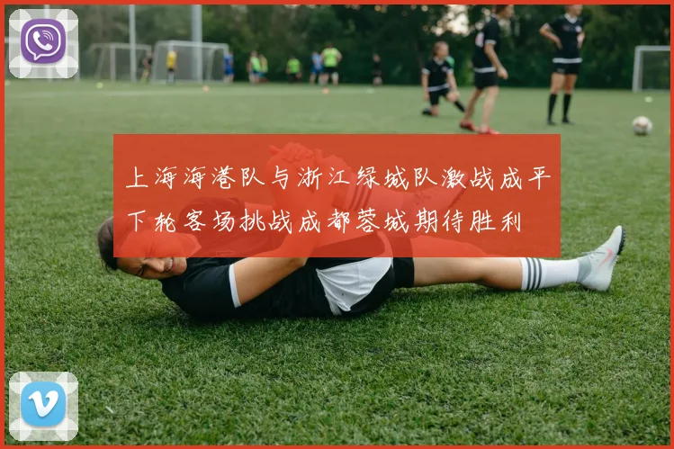 上海海港队与浙江绿城队激战成平下轮客场挑战成都蓉城期待胜利