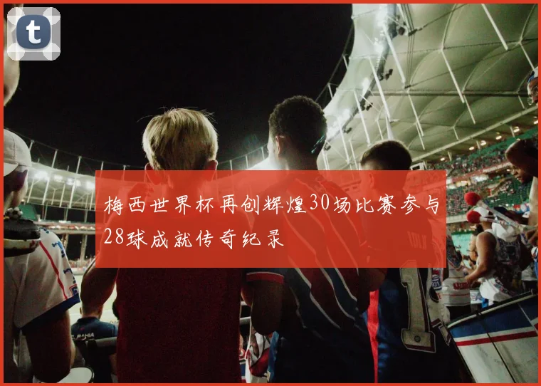 梅西世界杯再创辉煌30场比赛参与28球成就传奇纪录