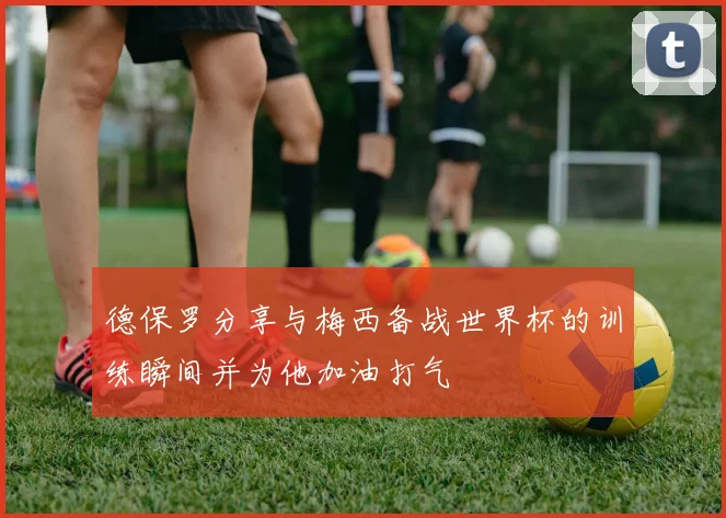 德保罗分享与梅西备战世界杯的训练瞬间并为他加油打气