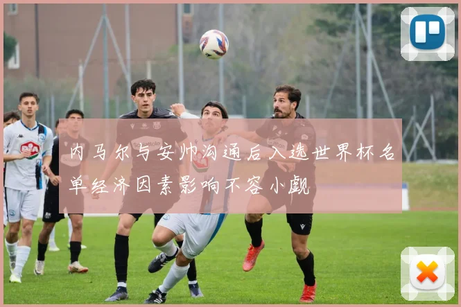 内马尔与安帅沟通后入选世界杯名单经济因素影响不容小觑