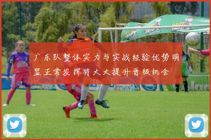 广东队整体实力与实战经验优势明显正常发挥将大大提升晋级机会