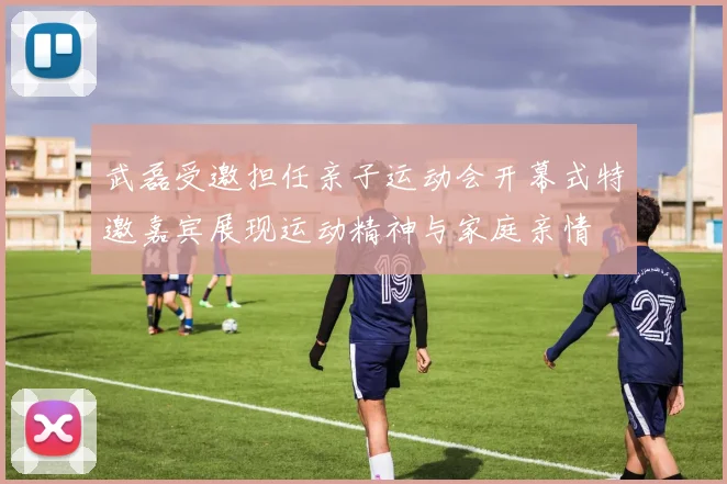 武磊受邀担任亲子运动会开幕式特邀嘉宾展现运动精神与家庭亲情