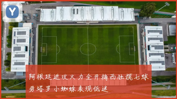 阿根廷进攻火力全开梅西独揽七球劳塔罗小蜘蛛表现低迷