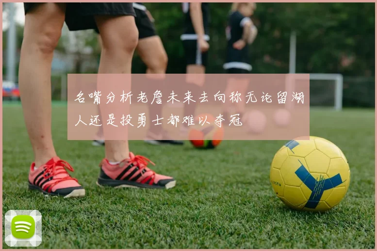 名嘴分析老詹未来去向称无论留湖人还是投勇士都难以夺冠