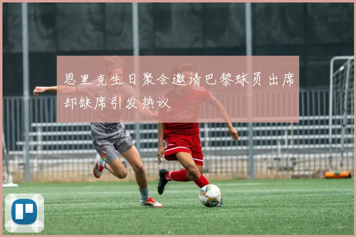 恩里克生日聚会邀请巴黎球员出席却缺席引发热议