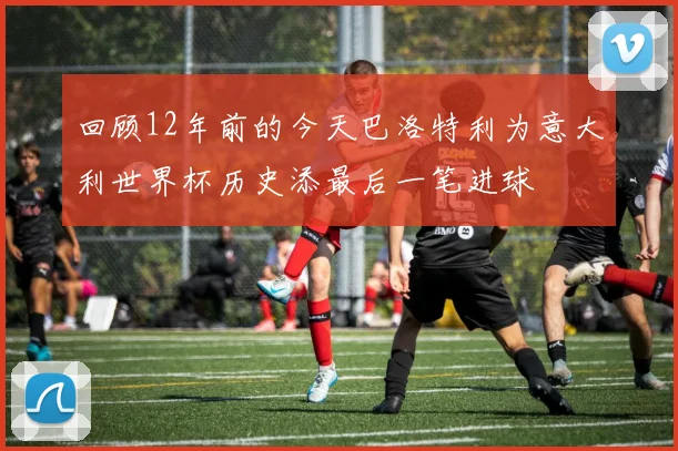 回顾12年前的今天巴洛特利为意大利世界杯历史添最后一笔进球
