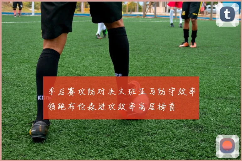 季后赛攻防对决文班亚马防守效率领跑布伦森进攻效率高居榜首