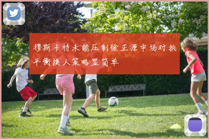 穆斯卡特未能压制徐正源中场对抗平衡换人策略显简单
