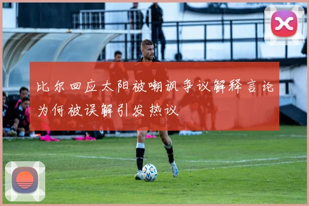 比尔回应太阳被嘲讽争议解释言论为何被误解引发热议
