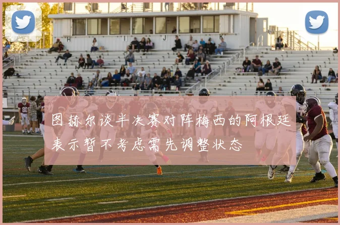 图赫尔谈半决赛对阵梅西的阿根廷表示暂不考虑需先调整状态