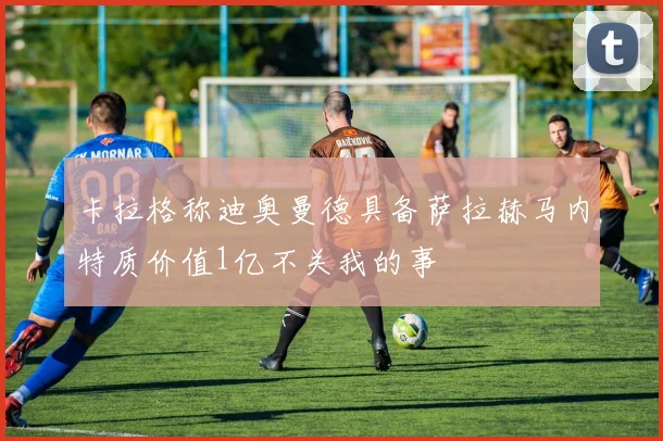 卡拉格称迪奥曼德具备萨拉赫马内特质价值1亿不关我的事