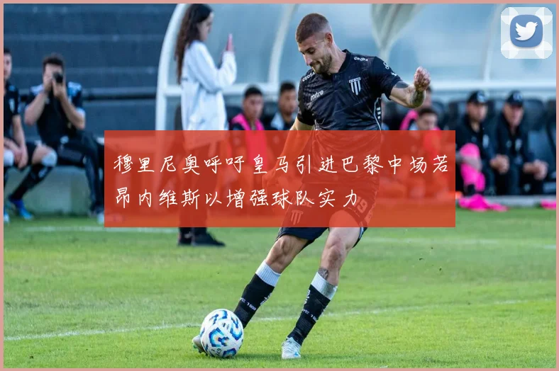 穆里尼奥呼吁皇马引进巴黎中场若昂内维斯以增强球队实力