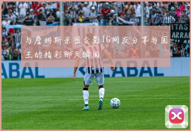 与詹姆斯亲密合影IG网友分享与国王的精彩聊天瞬间