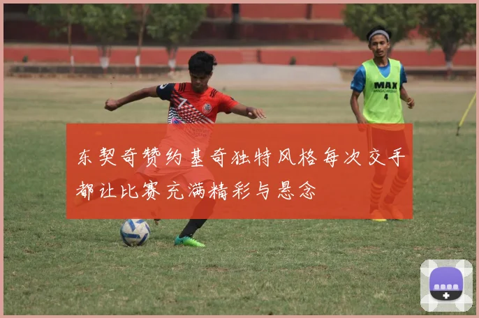 东契奇赞约基奇独特风格每次交手都让比赛充满精彩与悬念