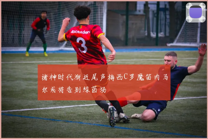 诸神时代渐近尾声梅西C罗魔笛内马尔或将告别绿茵场