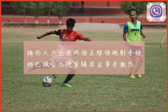 梅西火力全开两场五球领跑射手榜姆巴佩哈兰德紧随其后争夺激烈