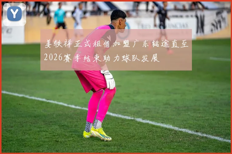 姜轶祥正式租借加盟广东铭途直至2026赛季结束助力球队发展