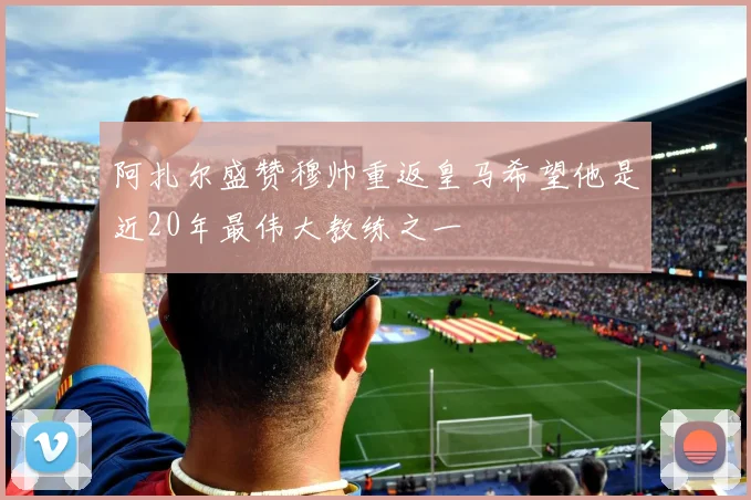 阿扎尔盛赞穆帅重返皇马希望他是近20年最伟大教练之一