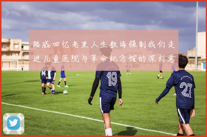 路威回忆老里人生教诲强制我们走进儿童医院与革命纪念馆的深刻意义